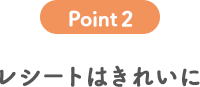 POINT 2 レシートはきれいに