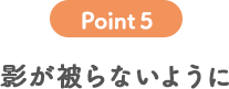 POINT 5 影が被らないように