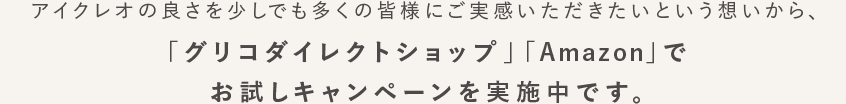 アイクレオの良さを少しでも多くの皆様にご実感いただきたいという想いから、「グリコダイレクトショップ」「Amazon」でお試しキャンペーンを実施中です。