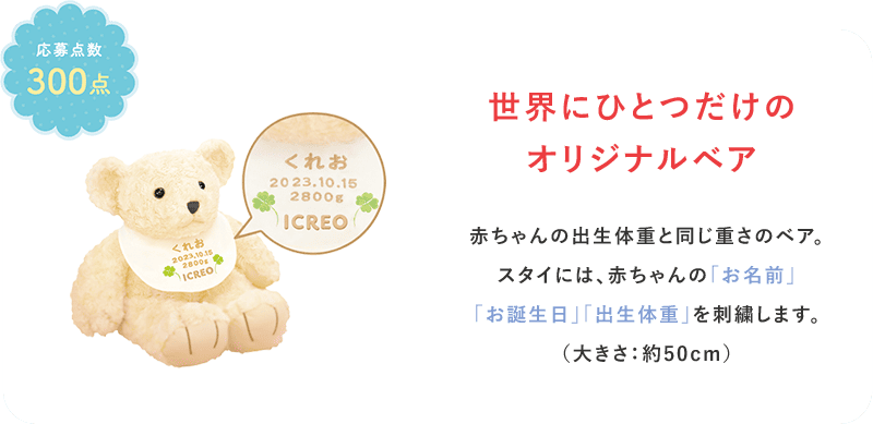 世界にひとつだけのオリジナルベア。赤ちゃんの出生体重と同じ重さのベア。スタイには、赤ちゃんの「お名前」「お誕生日」「出生体重」を刺繍します。（大きさ：約50cm）応募点数300点。