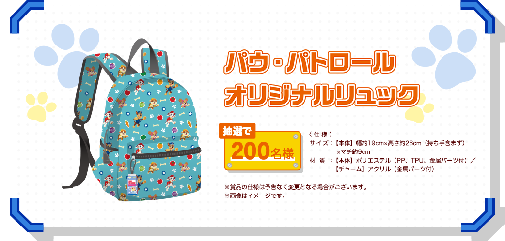 パウ・パトロール オリジナルリュック 抽選で200名様 〈仕様〉サイズ：【本体】幅約19cm×高さ約26cm（持ち手含まず） ×マチ約9cm、材質：【本体】ポリエステル（PP、TPU、金属パーツ付）／【チャーム】アクリル（金属パーツ付）※賞品の仕様は予告なく変更となる場合がございます。※画像はイメージです。