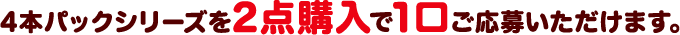 4本パックシリーズを2点購入で1口ご応募いただけます。
