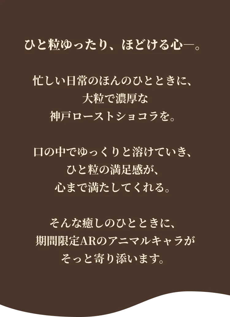 ひと粒ゆったり、ほどける心ー。 忙しい日常のほんのひとときに、大粒で濃厚な神戸ローストショコラを。口の中でゆっくりと溶けていき、ひと粒の満足感が、心まで満たしてくれる。そんな癒しのひとときに、期間限定ARのアニマルキャラがそっと寄り添います。