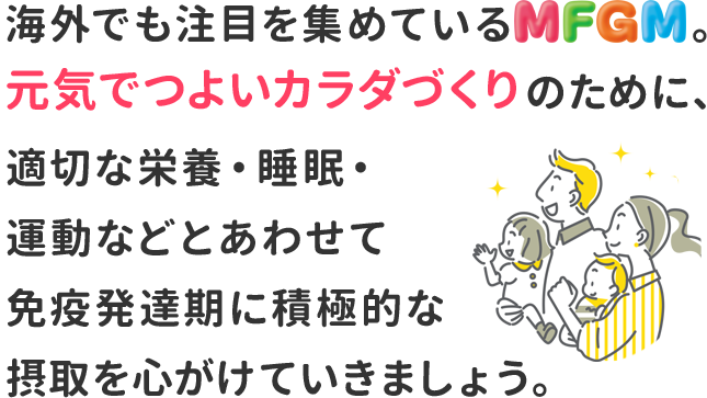 海外でも注目を集めているMFGM。元気でつよいカラダづくりのために、適切な栄養・睡眠・運動などとあわせて免疫発達期に積極的な摂取を心がけていきましょう。