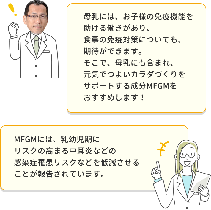 母乳には、お子様の免疫機能を助ける働きがあり、食事の免疫対策についても、期待ができます。そこで、⺟乳にも含まれ、元気でつよいカラダづくりをサポートする成分MFGMをおすすめします！ MFGMには、乳幼児期にリスクの高まる中耳炎などの感染症罹患リスクなどを低減させることが報告されています。