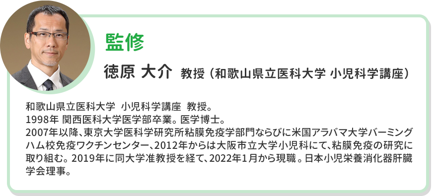 監修 徳原 大介  教授 （和歌山県立医科大学 小児科学講座） 和歌山県立医科大学  小児科学講座  教授。 1998年 関西医科大学医学部卒業。 医学博士。 2007年以降、東京大学医科学研究所粘膜免疫学部門ならびに米国アラバマ大学バーミングハム校免疫ワクチンセンター、2012年からは大阪市立大学小児科にて、粘膜免疫の研究に取り組む。 2019年に同大学准教授を経て、2022年 1月から現職。 日本小児栄養消化器肝臓学会理事。