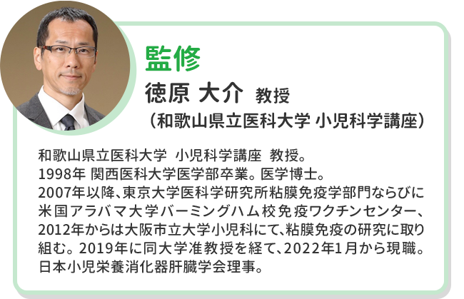 監修 徳原 大介  教授 （和歌山県立医科大学 小児科学講座） 和歌山県立医科大学  小児科学講座  教授。 1998年 関西医科大学医学部卒業。 医学博士。 2007年以降、東京大学医科学研究所粘膜免疫学部門ならびに米国アラバマ大学バーミングハム校免疫ワクチンセンター、2012年からは大阪市立大学小児科にて、粘膜免疫の研究に取り組む。 2019年に同大学准教授を経て、2022年 1月から現職。 日本小児栄養消化器肝臓学会理事。