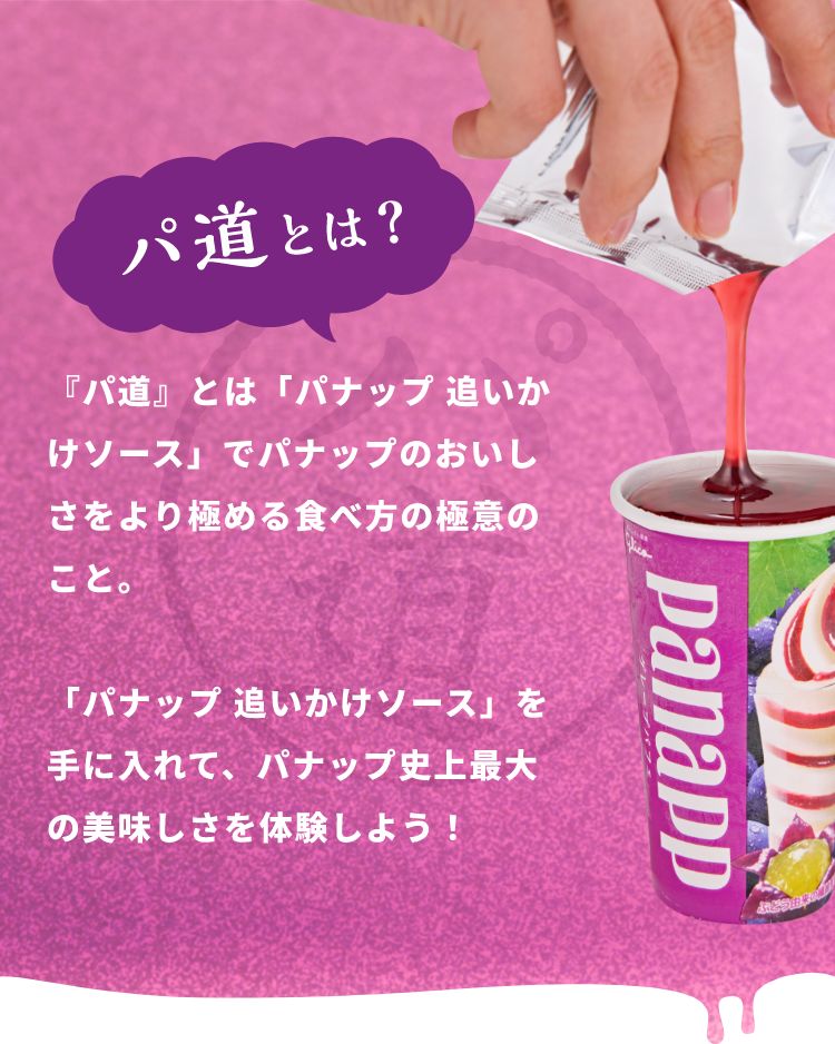 パ道とは?『パ道』とは「パナップ 追いかけソース」でパナップのおいしさをより極める食べ方の極意のこと。「パナップ 追いかけソース」を手に入れて、パナップ史上最大の美味しさを体験しよう!