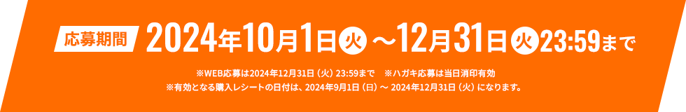 応募期間]：2024年10月1日 火 ～12月31日 火 23:59まで。※WEB応募は2024年12月31日（火）23:59まで　※ハガキ応募は当日消印有効 ※有効となる購入レシートの日付は、2024年9月1日（日）～ 2024年12月31日（火）になります。