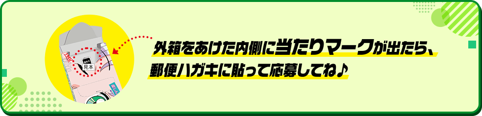 外箱をあけた内側に当たりマークが出たら、郵便ハガキに貼って応募してね♪