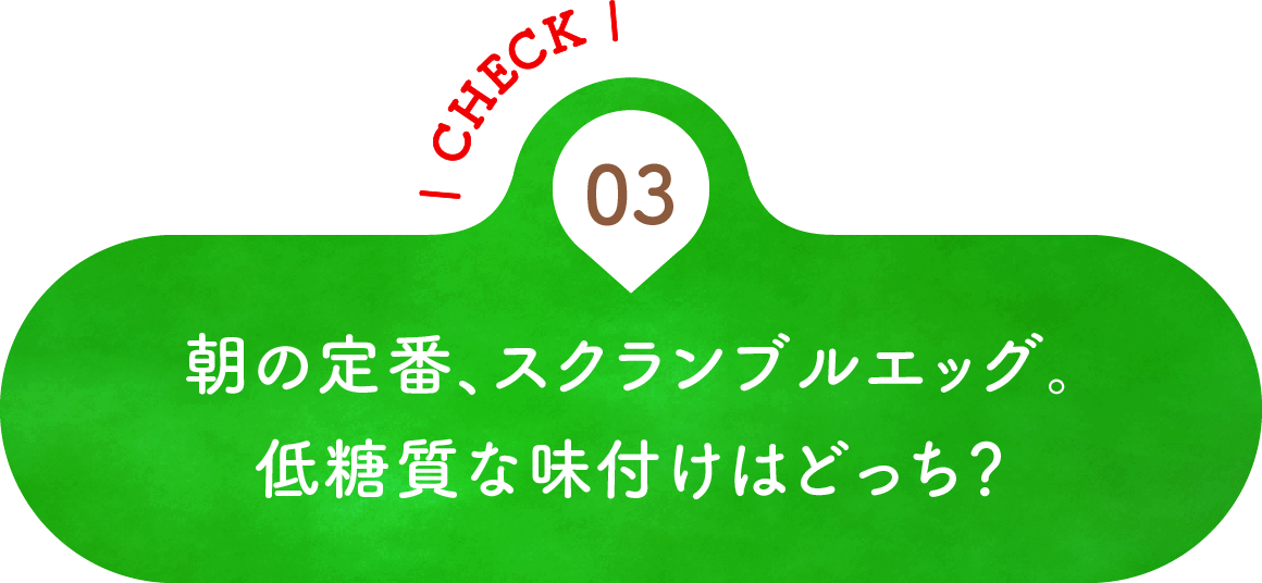 03 朝の定番、スクランブルエッグ。低糖質な味付けはどっち？