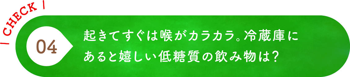 04 起きてすぐは喉がカラカラ。冷蔵庫にあると嬉しい低糖質の飲み物は？