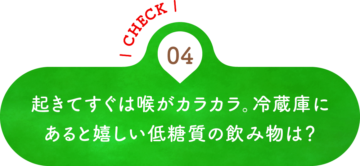04 起きてすぐは喉がカラカラ。冷蔵庫にあると嬉しい低糖質の飲み物は？