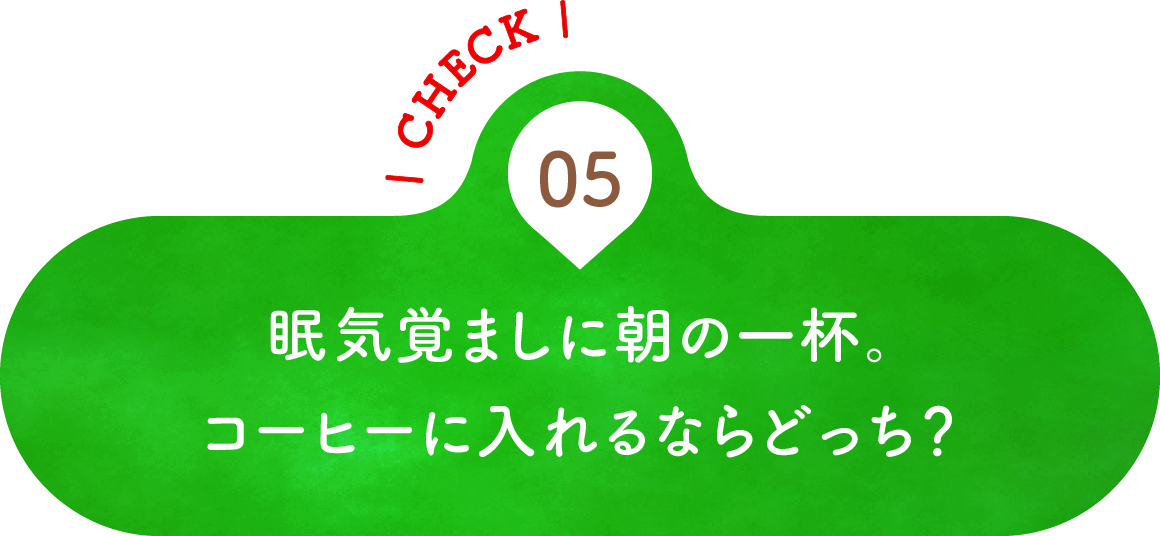 05 眠気覚ましに朝の一杯。コーヒーに入れるならどっち？