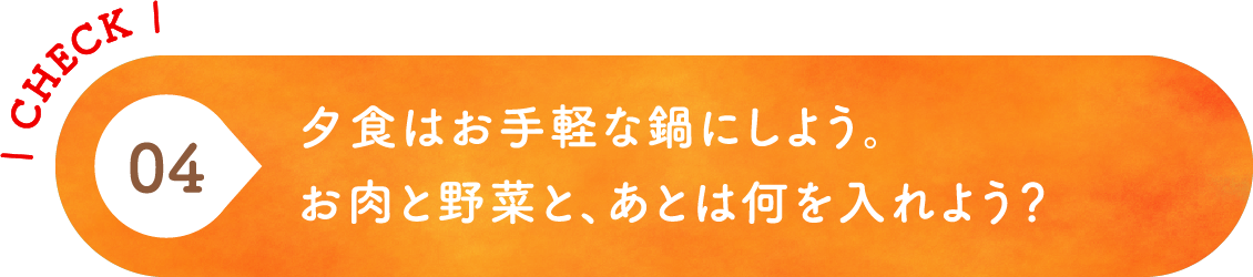04 夕食はお手軽な鍋にしよう。お肉と野菜と、あとは何を入れよう？