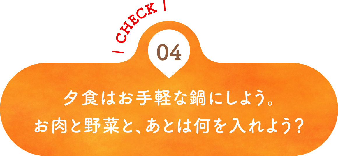 04 夕食はお手軽な鍋にしよう。お肉と野菜と、あとは何を入れよう？
