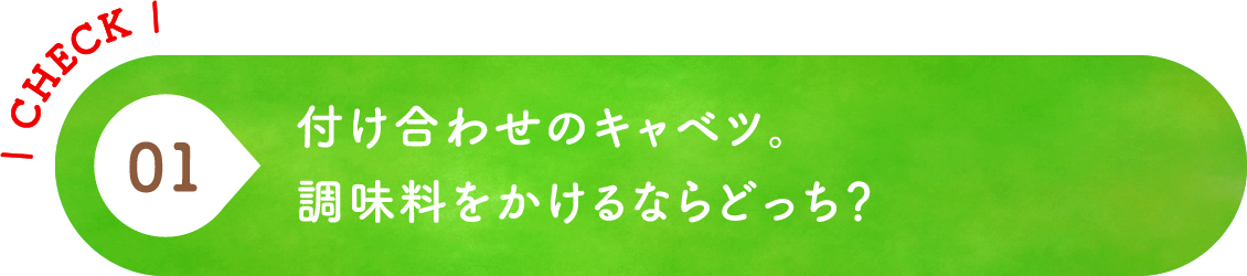01 付け合わせのキャベツ。調味料をかけるならどっち？
