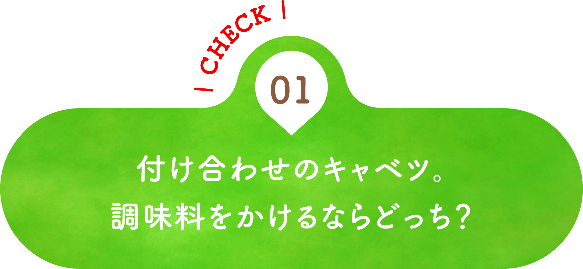 01 付け合わせのキャベツ。調味料をかけるならどっち？