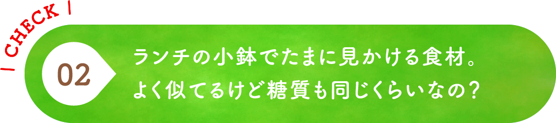02 ランチの小鉢でたまに見かける食材。よく似てるけど糖質も同じくらいなの？