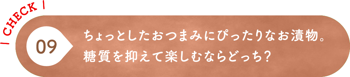 09 ちょっとしたおつまみにぴったりなお漬物。糖質を抑えて楽しむならどっち？