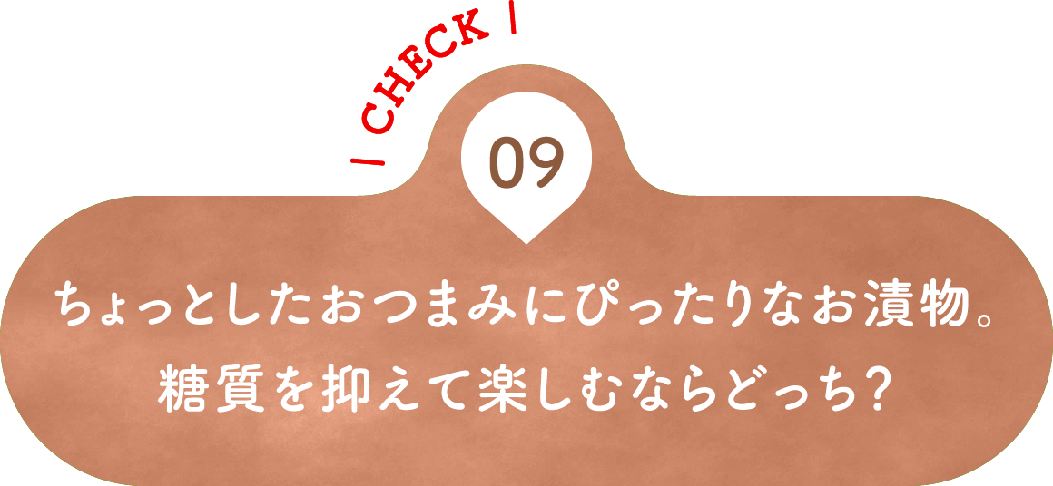 09 ちょっとしたおつまみにぴったりなお漬物。糖質を抑えて楽しむならどっち？
