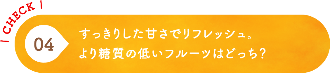 04 すっきりした甘さでリフレッシュ。より糖質の低いフルーツはどっち？