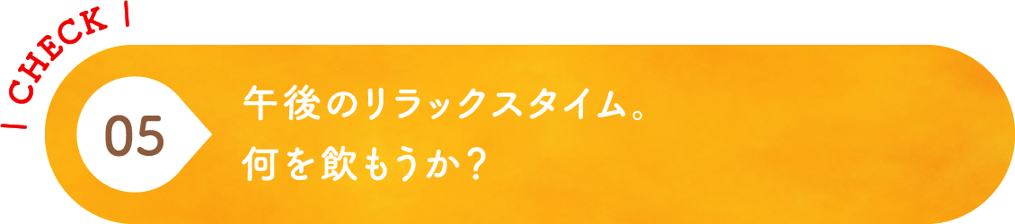05 午後のリラックスタイム。何を飲もうか？