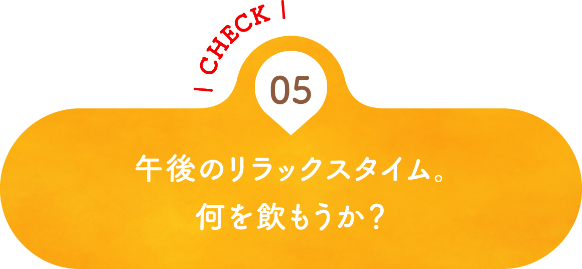 05 午後のリラックスタイム。何を飲もうか？