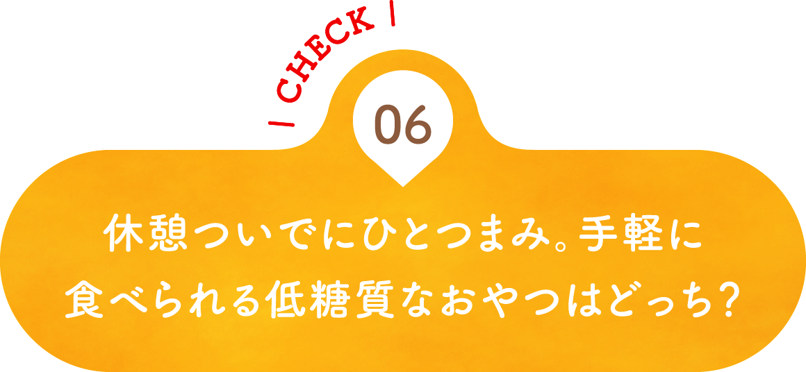 06 休憩ついでにひとつまみ。手軽に食べられる低糖質なおやつはどっち？