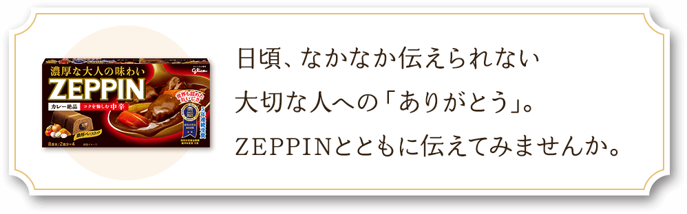 日頃、なかなか伝えられない大切な人への「ありがとう」。ZEPPINとともに伝えてみませんか。